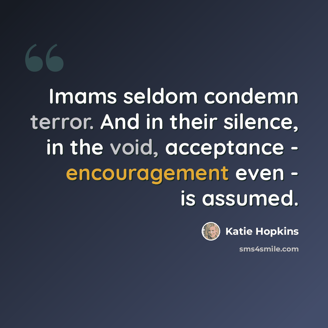 “Imams seldom condemn terror. And in their silence, in the void, acceptance - encouragement even - is assumed.” quote by Katie Hopkins