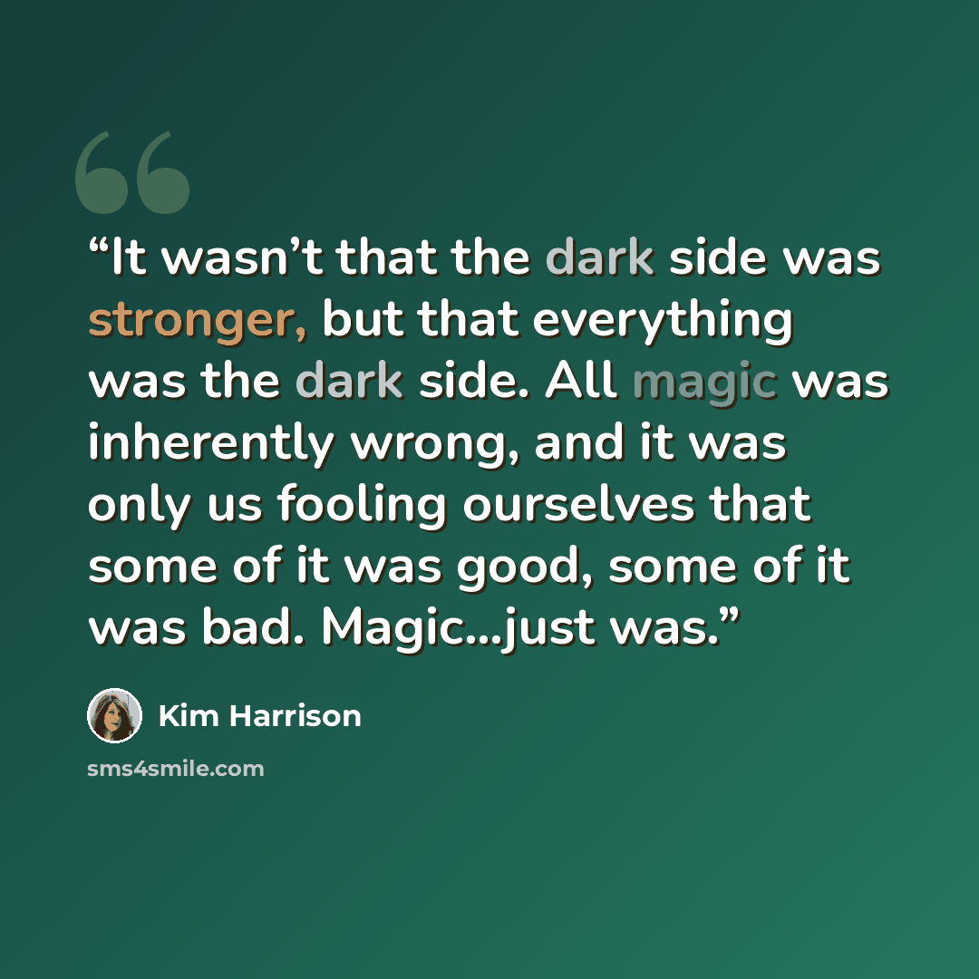 “It wasn’t that the dark side was stronger, but that everything was the dark side. All magic was inherently wrong, and it was only us fooling ourselves that some of it was good, some of it was bad. Magic…just was.” quote by Kim Harrison