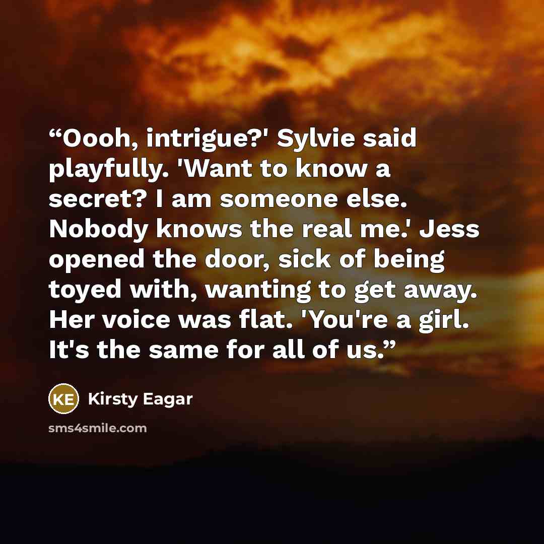“Oooh, intrigue?' Sylvie said playfully. 'Want to know a secret? I am someone else. Nobody knows the real me.' Jess opened the door, sick of being toyed with, wanting to get away. Her voice was flat. 'You're a girl. It's the same for all of us.” quote by Kirsty Eagar