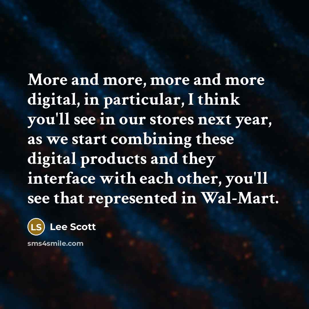 “More and more, more and more digital, in particular, I think you'll see in our stores next year, as we start combining these digital products and they interface with each other, you'll see that represented in Wal-Mart.” quote by Lee Scott