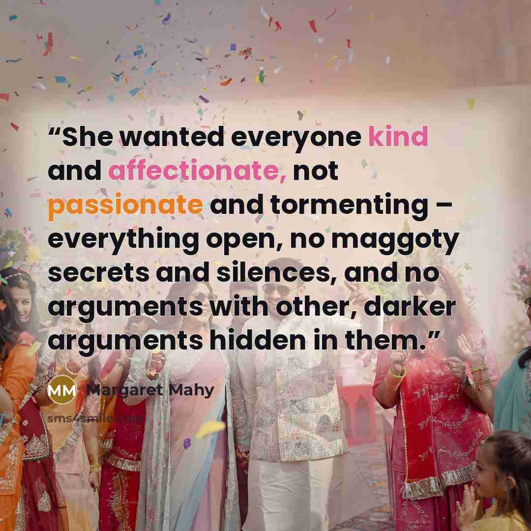 “She wanted everyone kind and affectionate, not passionate and tormenting – everything open, no maggoty secrets and silences, and no arguments with other, darker arguments hidden in them.” quote by Margaret Mahy