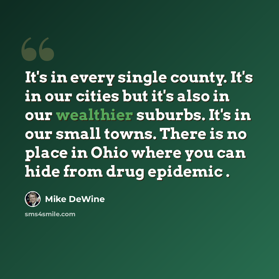 “It's in every single county. It's in our cities but it's also in our wealthier suburbs. It's in our small towns. There is no place in Ohio where you can hide from drug epidemic .” quote by Mike DeWine