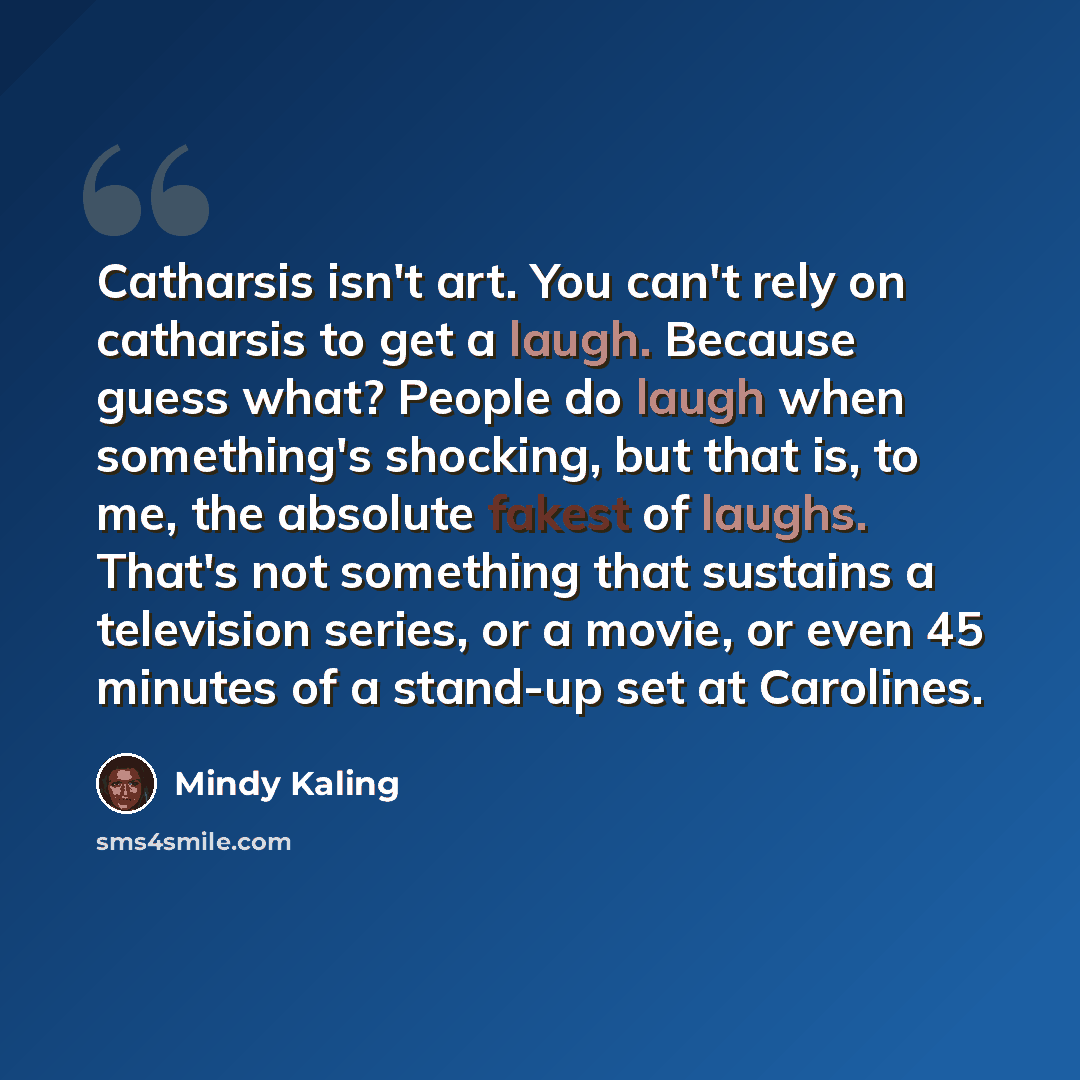 “Catharsis isn't art. You can't rely on catharsis to get a laugh. Because guess what? People do laugh when something's shocking, but that is, to me, the absolute fakest of laughs. That's not something that sustains a television series, or a movie, or even 45 minutes of a stand-up set at Carolines.” quote by Mindy Kaling
