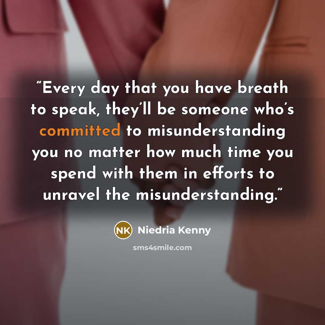 “Every day that you have breath to speak, they’ll be someone who’s committed to misunderstanding you no matter how much time you spend with them in efforts to unravel the misunderstanding.” quote by Niedria Kenny