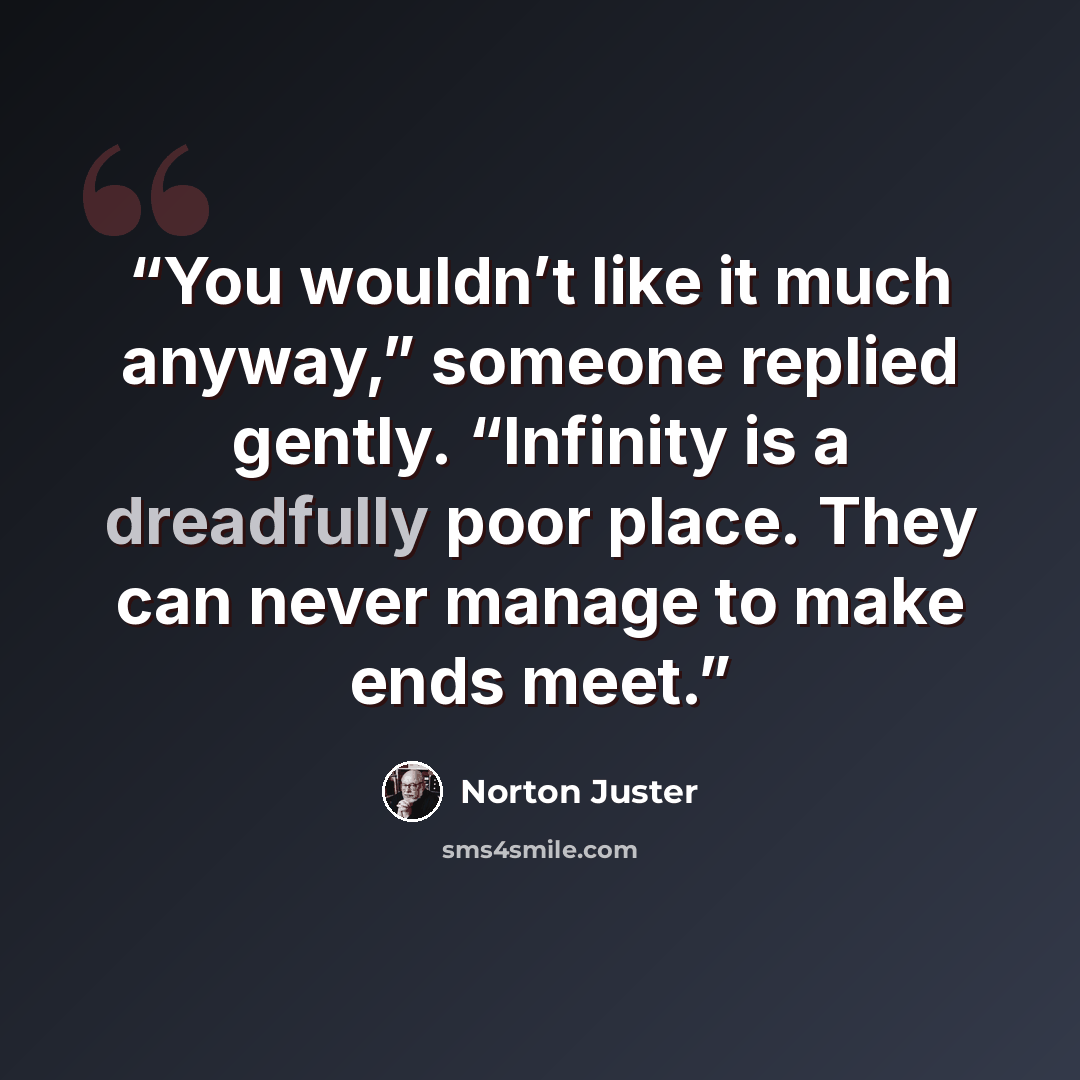 “You wouldn’t like it much anyway,” someone replied gently. “Infinity is a dreadfully poor place. They can never manage to make ends meet.” quote by Norton Juster