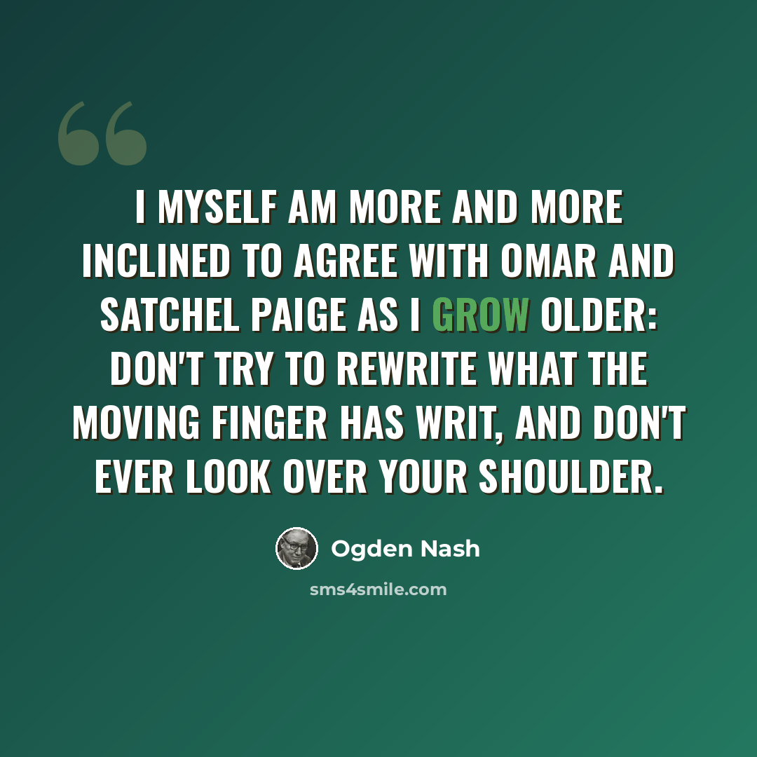 “I myself am more and more inclined to agree with Omar and Satchel Paige as I grow older: Don't try to rewrite what the moving finger has writ, and don't ever look over your shoulder.” quote by Ogden Nash