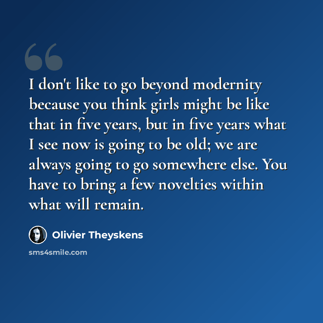 “I don't like to go beyond modernity because you think girls might be like that in five years, but in five years what I see now is going to be old; we are always going to go somewhere else. You have to bring a few novelties within what will remain.” quote by Olivier Theyskens