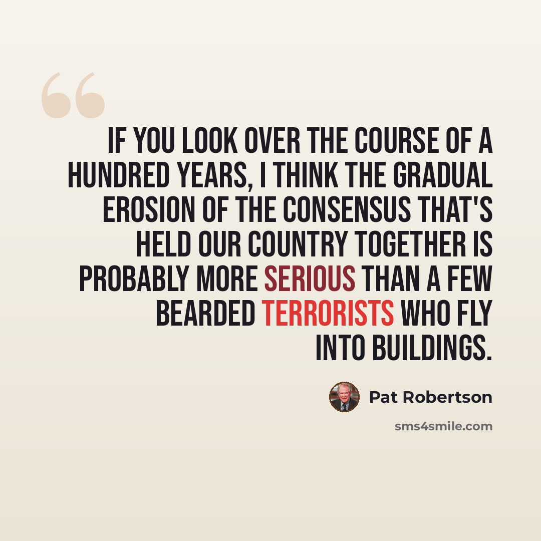“If you look over the course of a hundred years, I think the gradual erosion of the consensus that's held our country together is probably more serious than a few bearded terrorists who fly into buildings.” quote by Pat Robertson