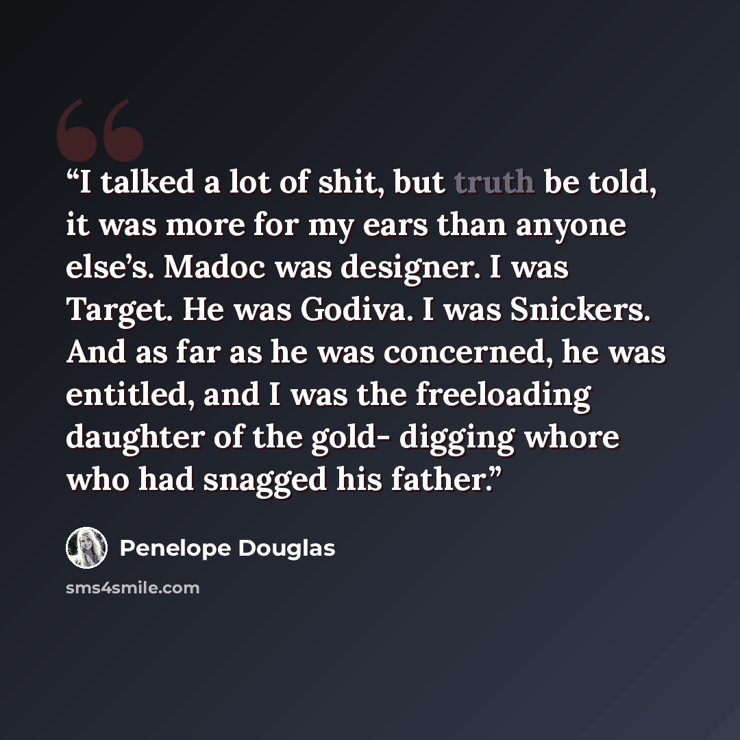 “I talked a lot of shit, but truth be told, it was more for my ears than anyone else’s. Madoc was designer. I was Target. He was Godiva. I was Snickers. And as far as he was concerned, he was entitled, and I was the freeloading daughter of the gold- digging whore who had snagged his father.” quote by Penelope Douglas