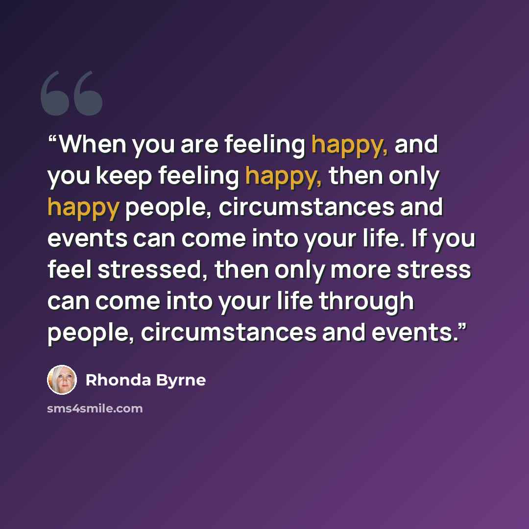 “When you are feeling happy, and you keep feeling happy, then only happy people, circumstances and events can come into your life. If you feel stressed, then only more stress can come into your life through people, circumstances and events.” quote by Rhonda Byrne