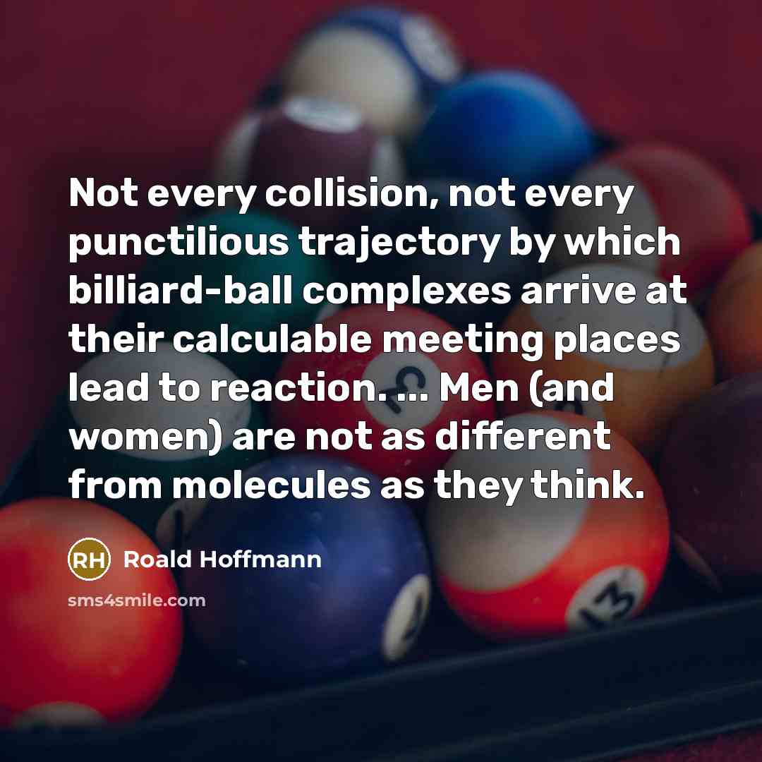 “Not every collision, not every punctilious trajectory by which billiard-ball complexes arrive at their calculable meeting places lead to reaction. ... Men (and women) are not as different from molecules as they think.” quote by Roald Hoffmann