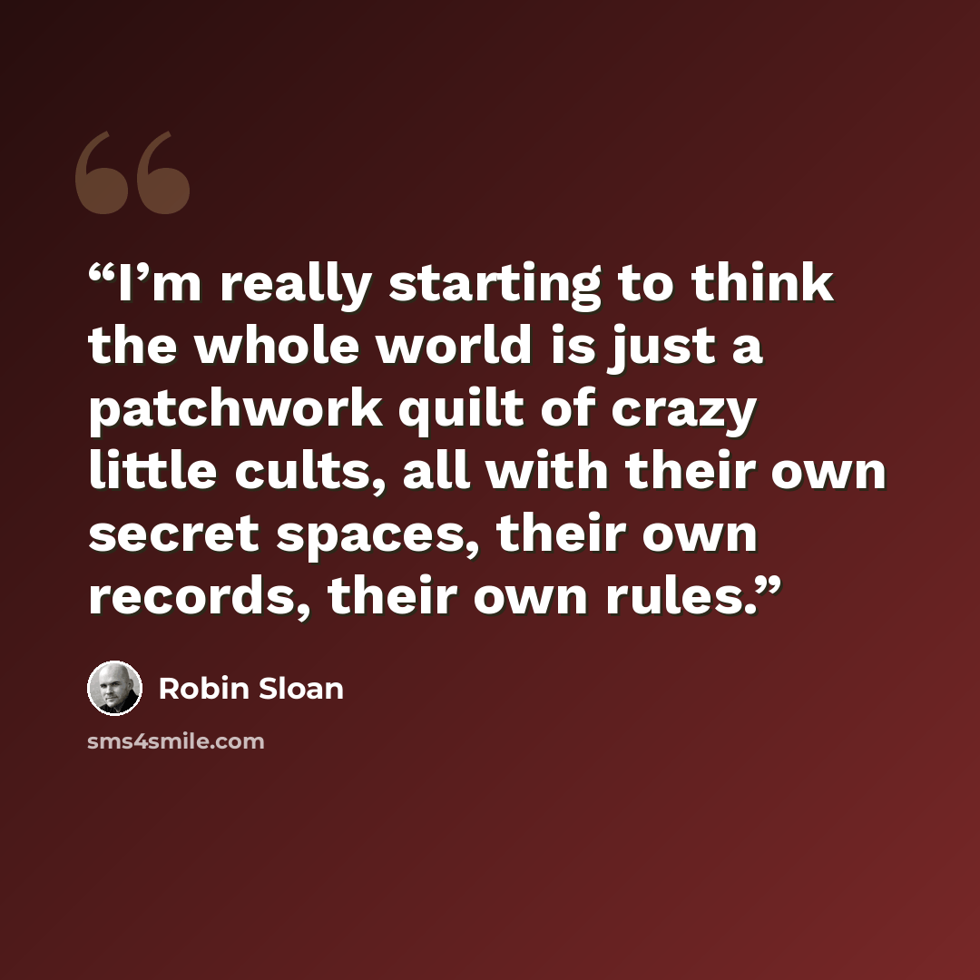 “I’m really starting to think the whole world is just a patchwork quilt of crazy little cults, all with their own secret spaces, their own records, their own rules.” quote by Robin Sloan