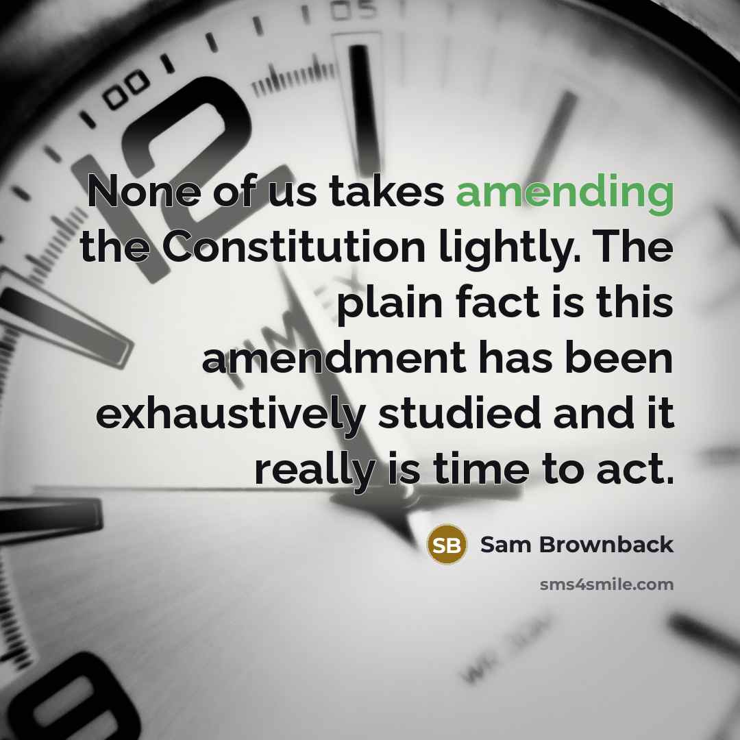 “None of us takes amending the Constitution lightly. The plain fact is this amendment has been exhaustively studied and it really is time to act.” quote by Sam Brownback