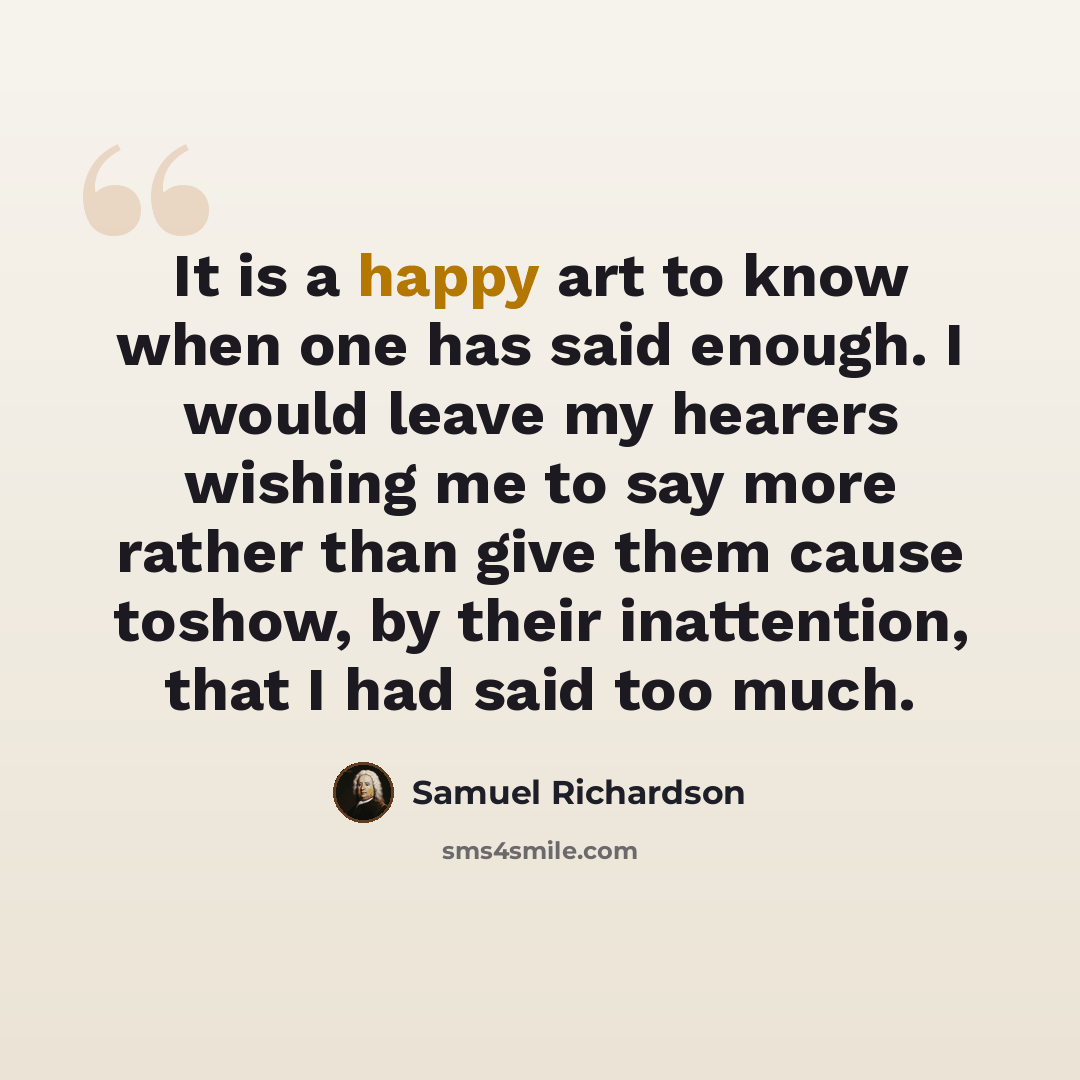 “It is a happy art to know when one has said enough. I would leave my hearers wishing me to say more rather than give them cause toshow, by their inattention, that I had said too much.” quote by Samuel Richardson
