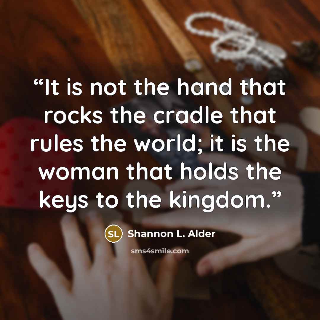 “It is not the hand that rocks the cradle that rules the world; it is the woman that holds the keys to the kingdom.” quote by Shannon L. Alder