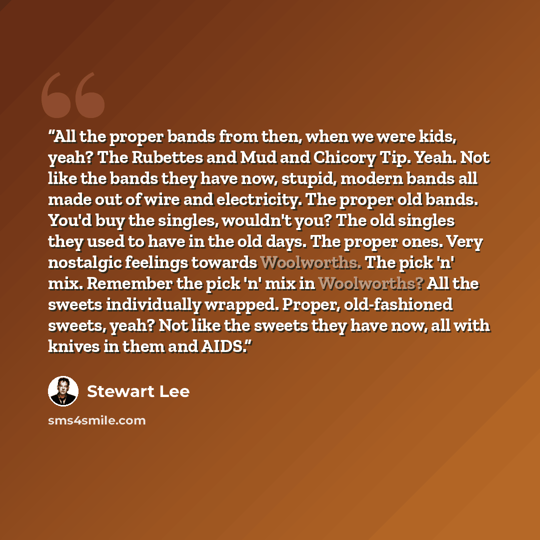 “All the proper bands from then, when we were kids, yeah? The Rubettes and Mud and Chicory Tip. Yeah. Not like the bands they have now, stupid, modern bands all made out of wire and electricity. The proper old bands. You'd buy the singles, wouldn't you? The old singles they used to have in the old…” quote by Stewart Lee