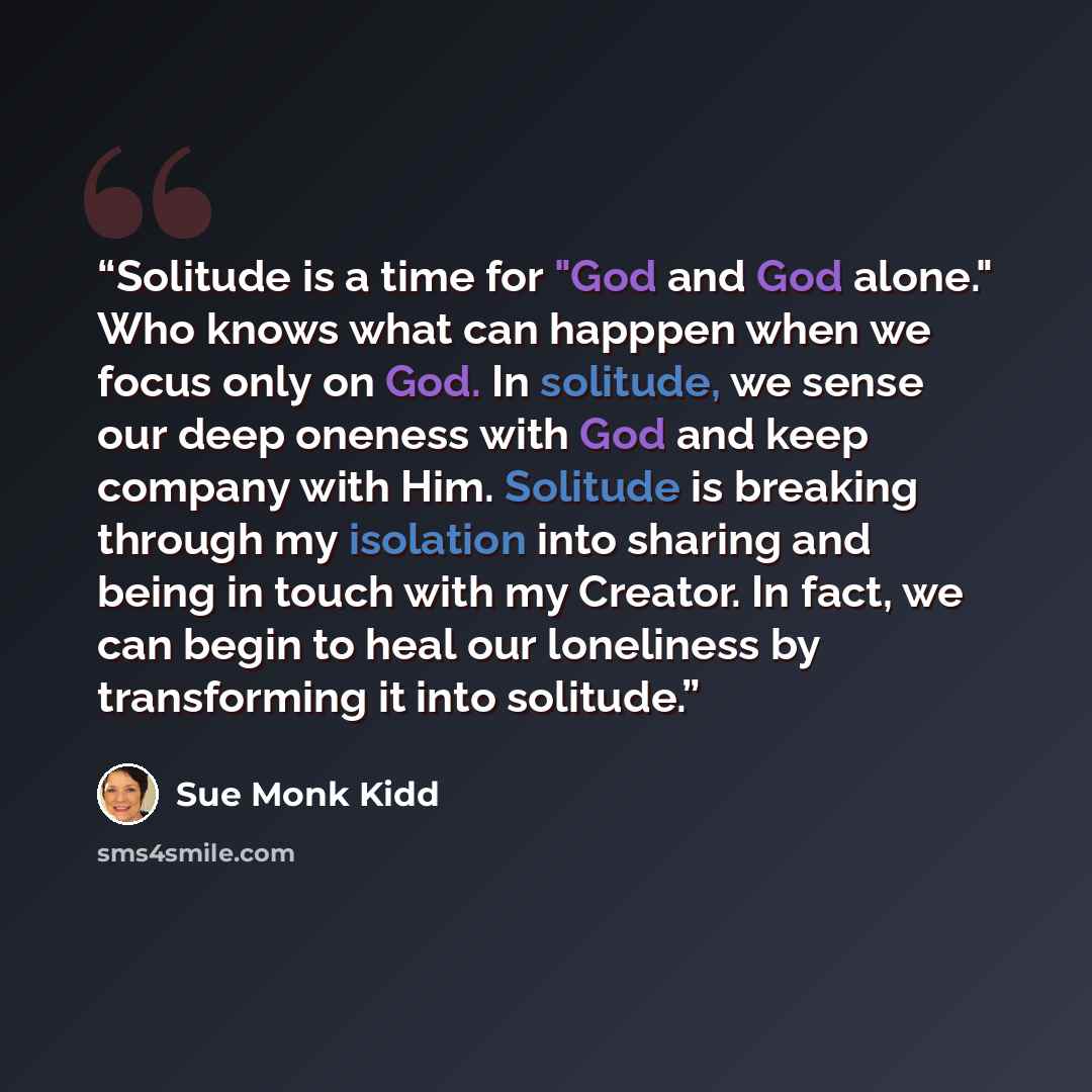 “Solitude is a time for "God and God alone." Who knows what can happpen when we focus only on God. In solitude, we sense our deep oneness with God and keep company with Him. Solitude is breaking through my isolation into sharing and being in touch with my Creator. In fact, we can begin to heal our…” quote by Sue Monk Kidd