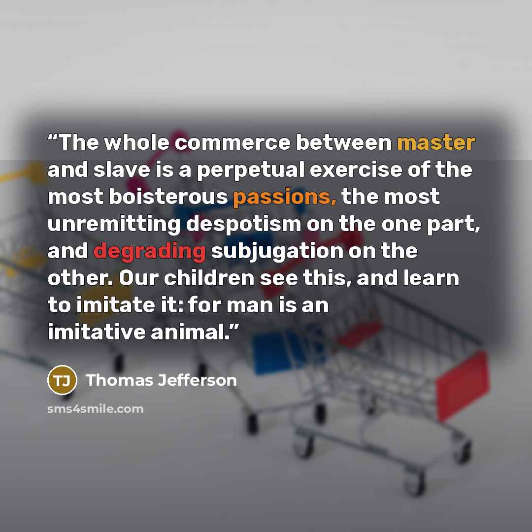 “The whole commerce between master and slave is a perpetual exercise of the most boisterous passions, the most unremitting despotism on the one part, and degrading subjugation on the other. Our children see this, and learn to imitate it: for man is an imitative animal.” quote by Thomas Jefferson