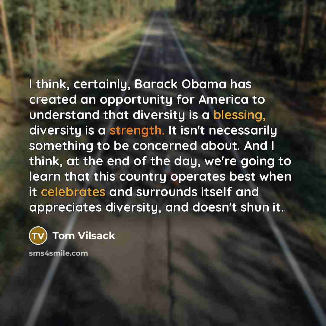 “I think, certainly, Barack Obama has created an opportunity for America to understand that diversity is a blessing, diversity is a strength. It isn't necessarily something to be concerned about. And I think, at the end of the day, we're going to learn that this country operates best when it…” quote by Tom Vilsack