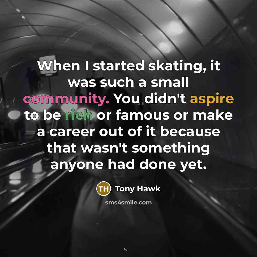 “When I started skating, it was such a small community. You didn't aspire to be rich or famous or make a career out of it because that wasn't something anyone had done yet.” quote by Tony Hawk
