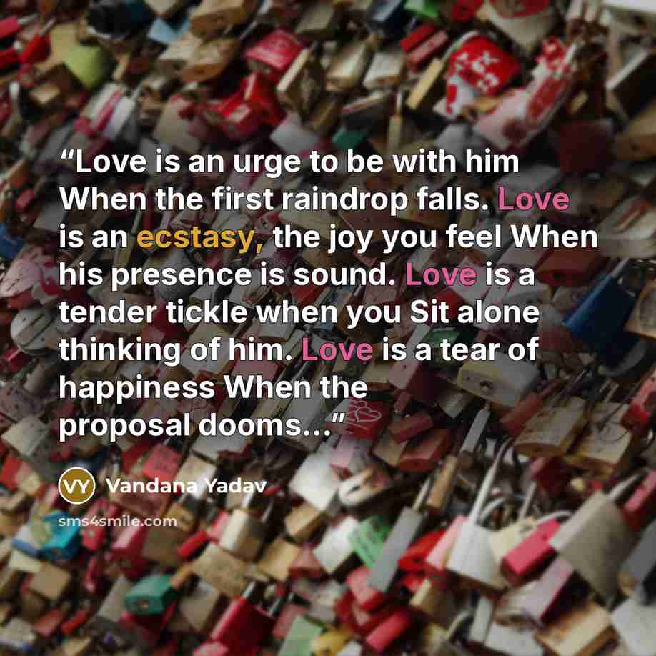 “Love is an urge to be with him When the first raindrop falls. Love is an ecstasy, the joy you feel When his presence is sound. Love is a tender tickle when you Sit alone thinking of him. Love is a tear of happiness When the proposal dooms...” quote by Vandana Yadav