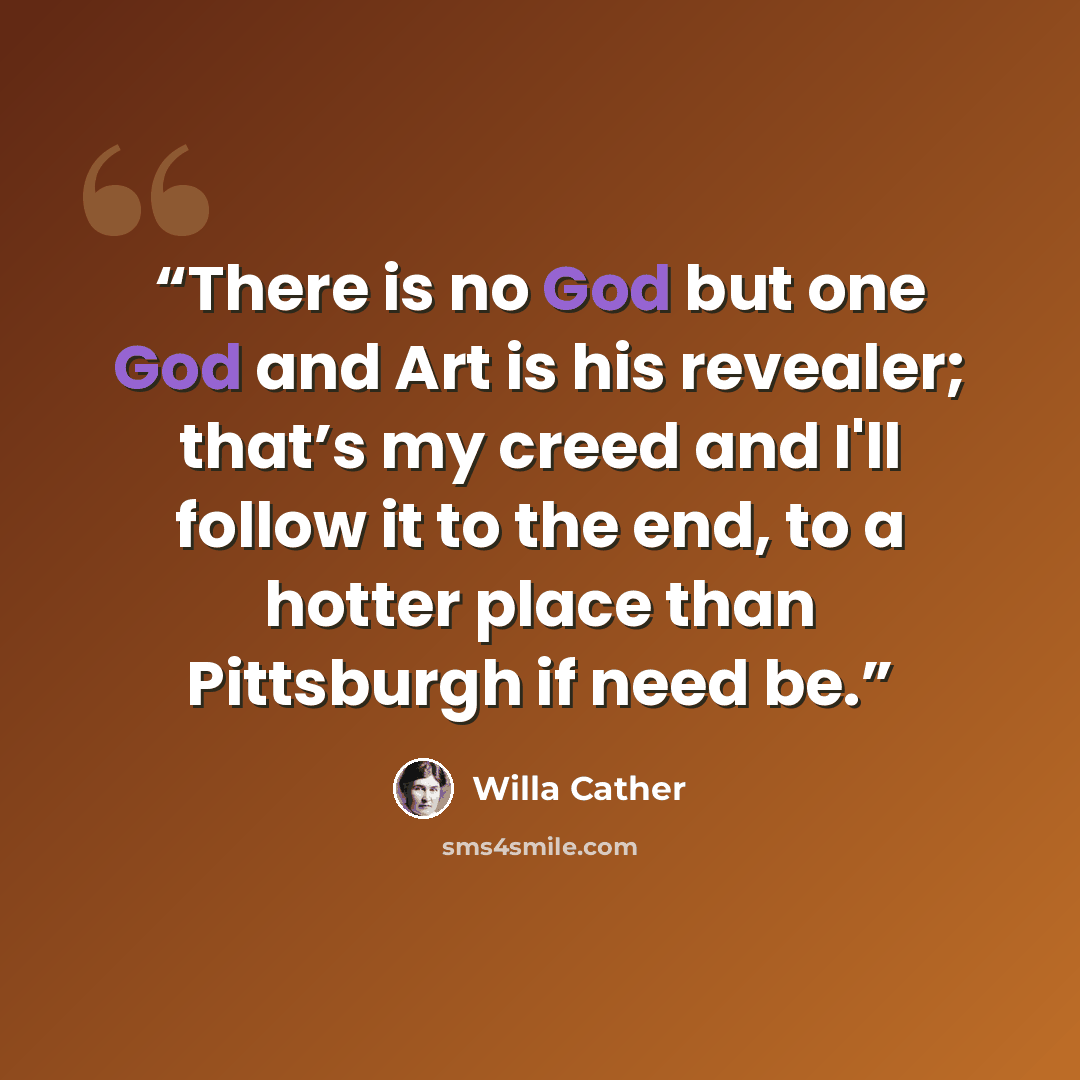 “There is no God but one God and Art is his revealer; that’s my creed and I'll follow it to the end, to a hotter place than Pittsburgh if need be.” quote by Willa Cather