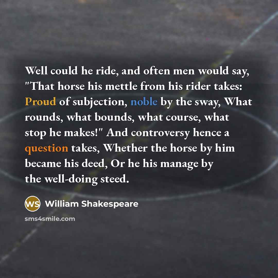 “Well could he ride, and often men would say, "That horse his mettle from his rider takes: Proud of subjection, noble by the sway, What rounds, what bounds, what course, what stop he makes!" And controversy hence a question takes, Whether the horse by him became his deed, Or he his manage by the…” quote by William Shakespeare