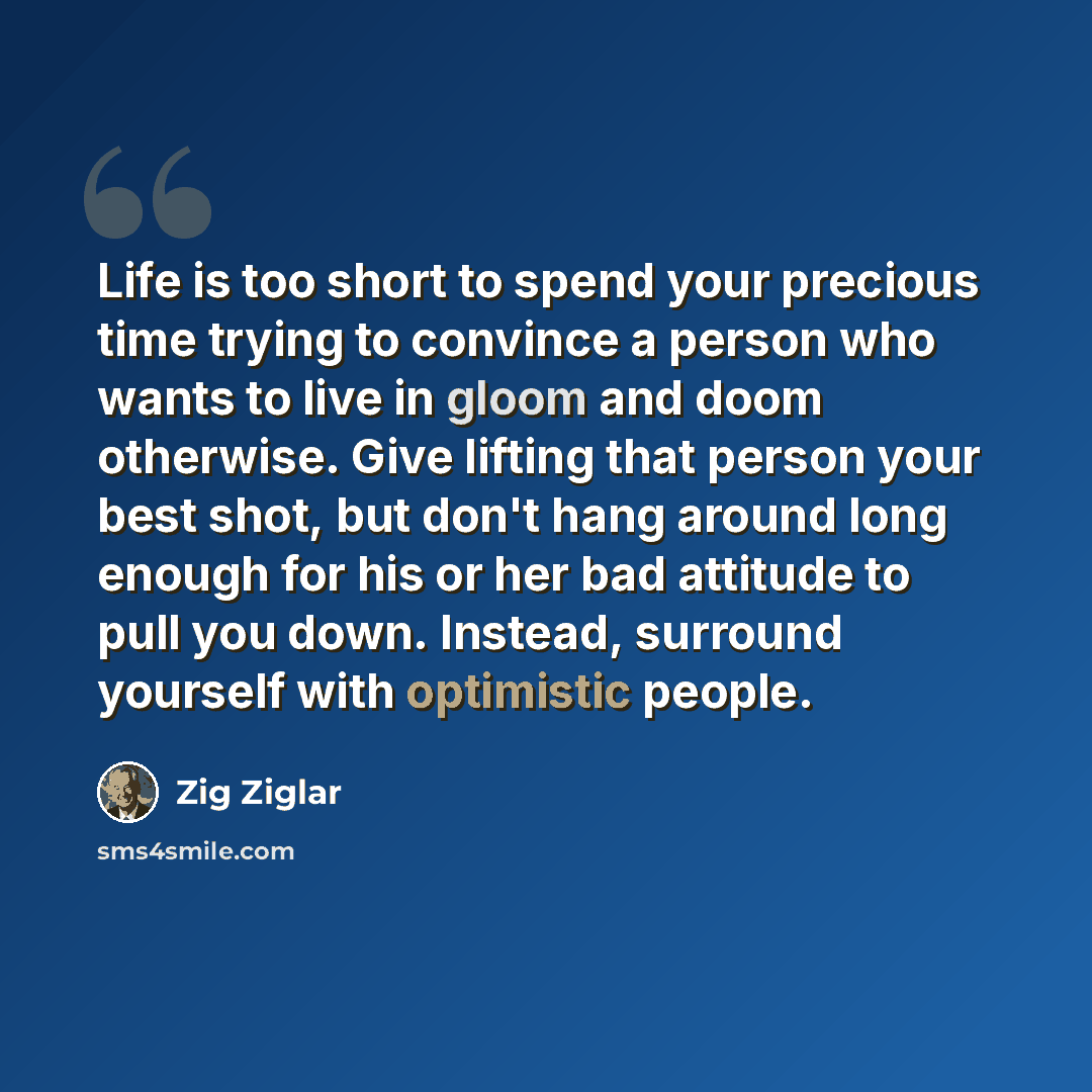 “Life is too short to spend your precious time trying to convince a person who wants to live in gloom and doom otherwise. Give lifting that person your best shot, but don't hang around long enough for his or her bad attitude to pull you down. Instead, surround yourself with optimistic people.” quote by Zig Ziglar