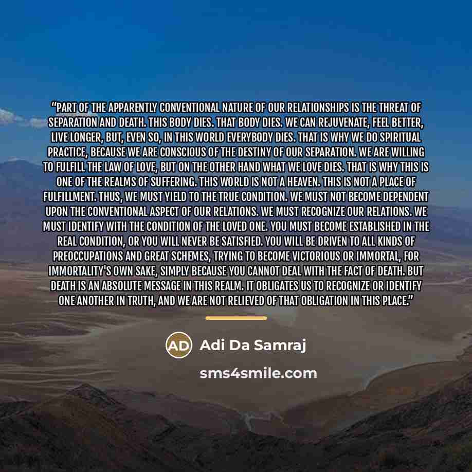 “Part of the apparently conventional nature of our relationships is the threat of separation and death. This body dies. That body dies. We can rejuvenate, feel better, live longer, but, even so, in this world everybody dies. That is why we do spiritual practice, because we are conscious of the…” quote by Adi Da Samraj