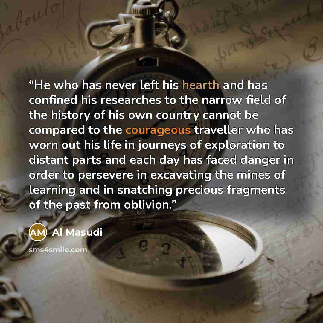 “He who has never left his hearth and has confined his researches to the narrow field of the history of his own country cannot be compared to the courageous traveller who has worn out his life in journeys of exploration to distant parts and each day has faced danger in order to persevere in…” quote by Al Masudi