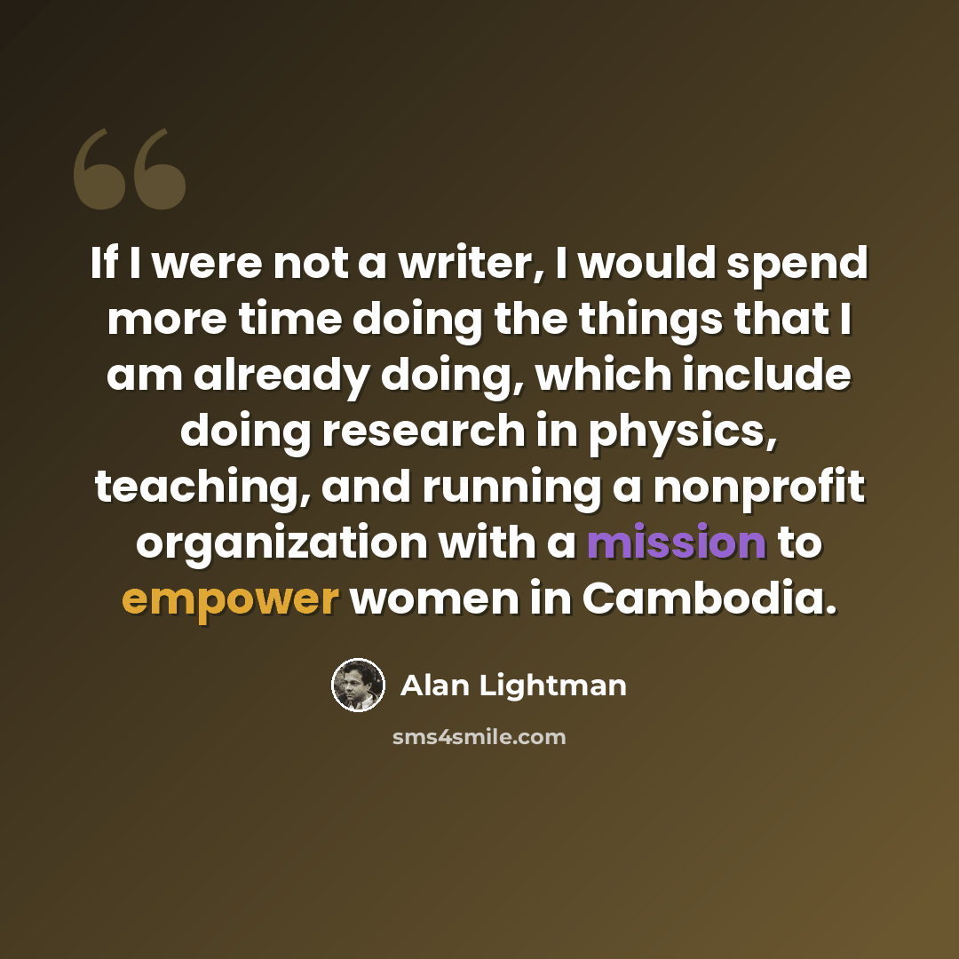 “If I were not a writer, I would spend more time doing the things that I am already doing, which include doing research in physics, teaching, and running a nonprofit organization with a mission to empower women in Cambodia.” quote by Alan Lightman