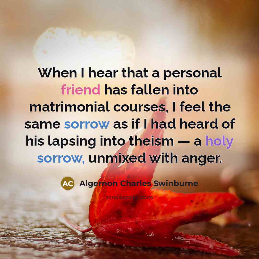 “When I hear that a personal friend has fallen into matrimonial courses, I feel the same sorrow as if I had heard of his lapsing into theism — a holy sorrow, unmixed with anger.” quote by Algernon Charles Swinburne
