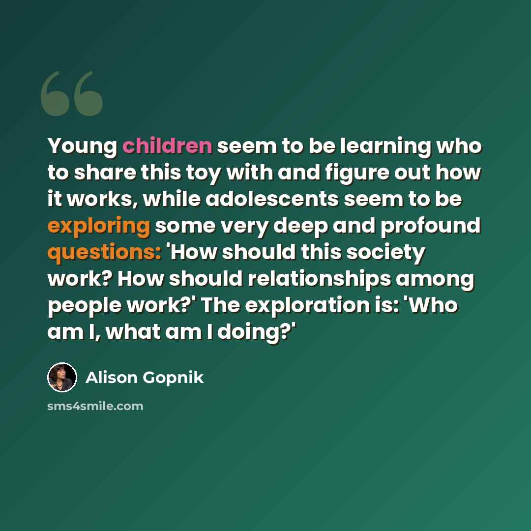 “Young children seem to be learning who to share this toy with and figure out how it works, while adolescents seem to be exploring some very deep and profound questions: 'How should this society work? How should relationships among people work?' The exploration is: 'Who am I, what am I doing?'” quote by Alison Gopnik
