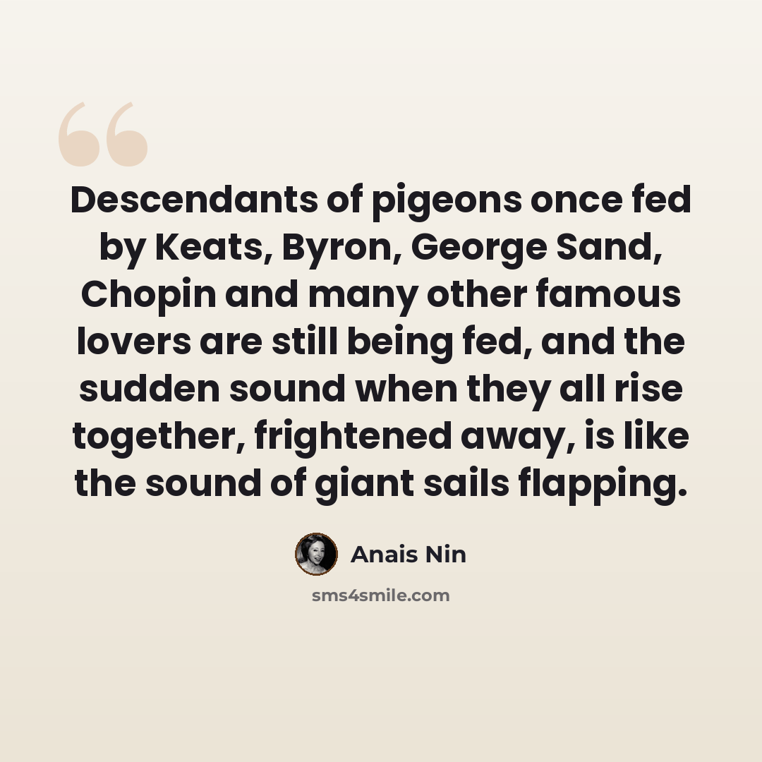 “Descendants of pigeons once fed by Keats, Byron, George Sand, Chopin and many other famous lovers are still being fed, and the sudden sound when they all rise together, frightened away, is like the sound of giant sails flapping.” quote by Anais Nin
