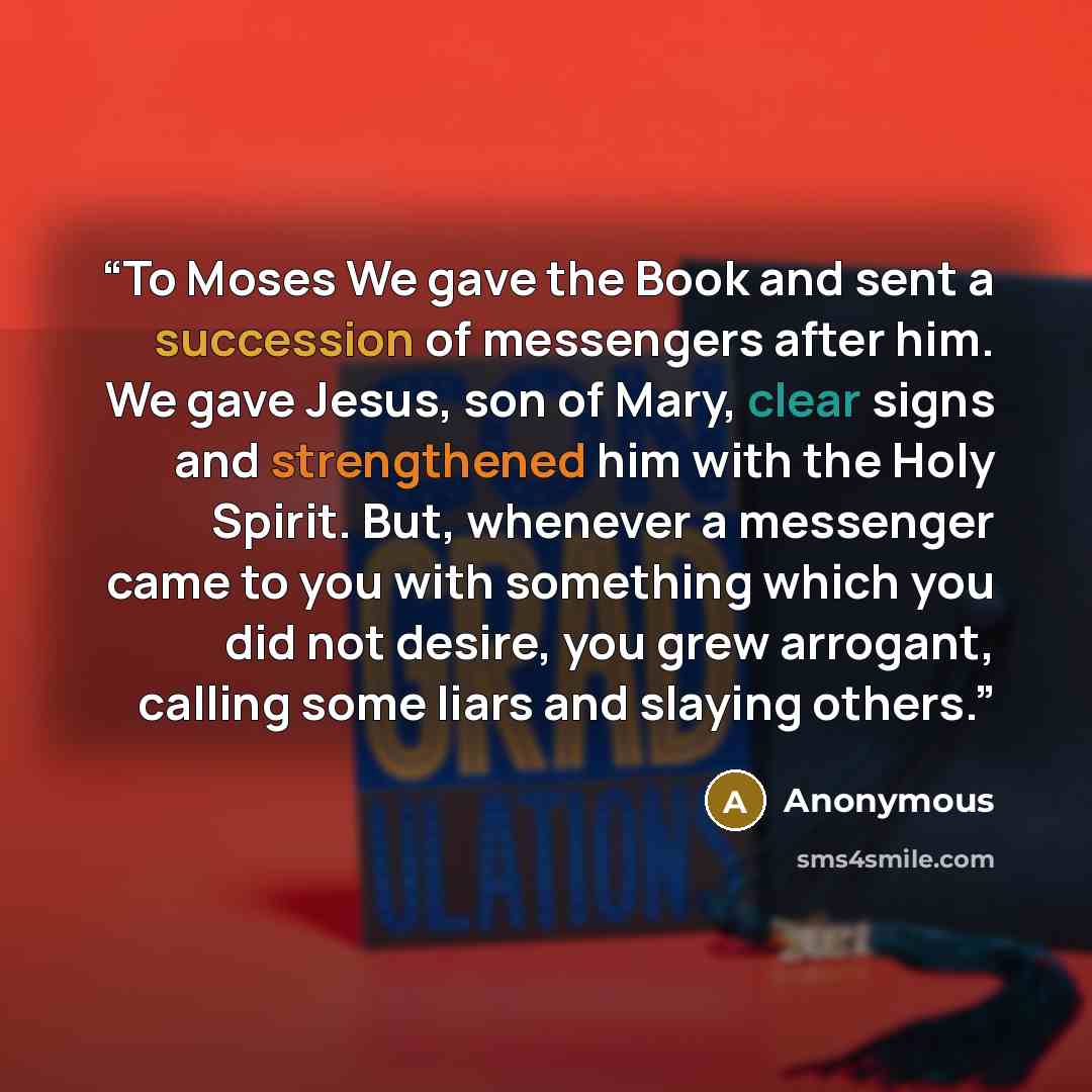 “To Moses We gave the Book and sent a succession of messengers after him. We gave Jesus, son of Mary, clear signs and strengthened him with the Holy Spirit. But, whenever a messenger came to you with something which you did not desire, you grew arrogant, calling some liars and slaying others.” quote by Anonymous