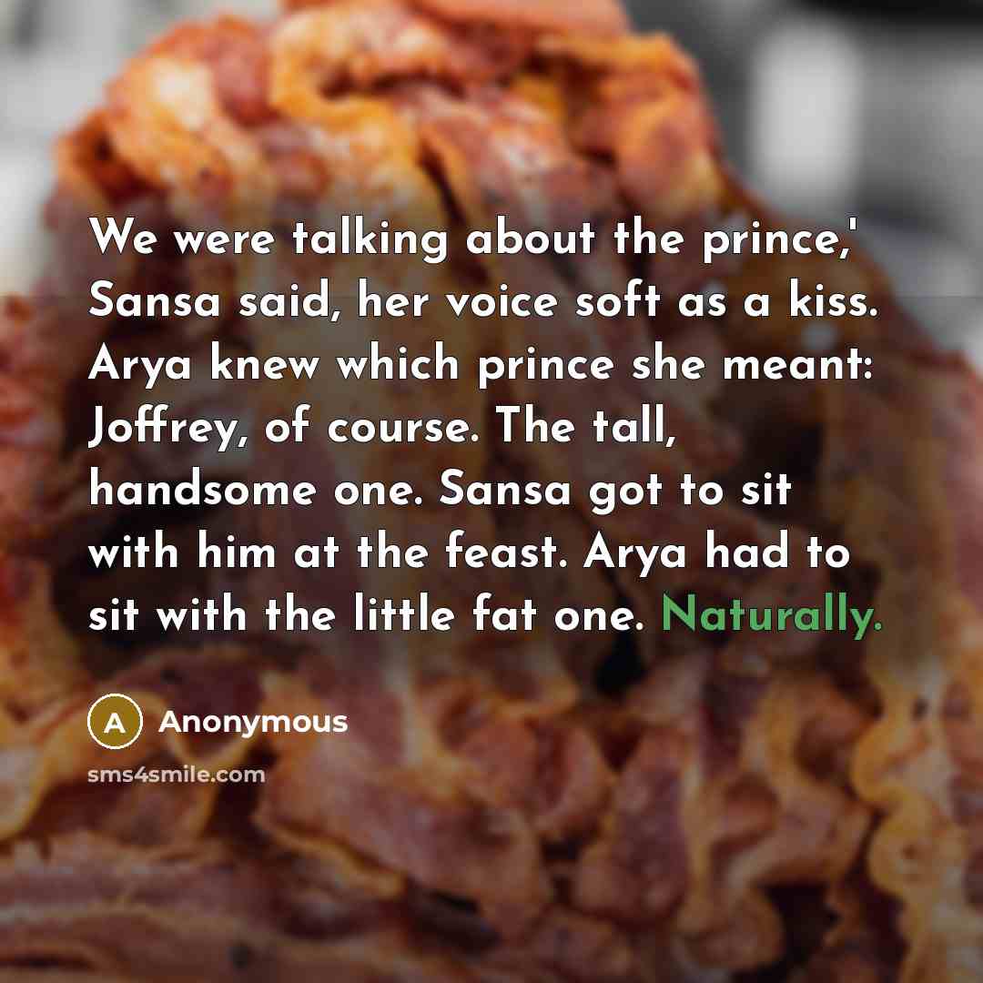 “We were talking about the prince,' Sansa said, her voice soft as a kiss. Arya knew which prince she meant: Joffrey, of course. The tall, handsome one. Sansa got to sit with him at the feast. Arya had to sit with the little fat one. Naturally.” quote by Anonymous