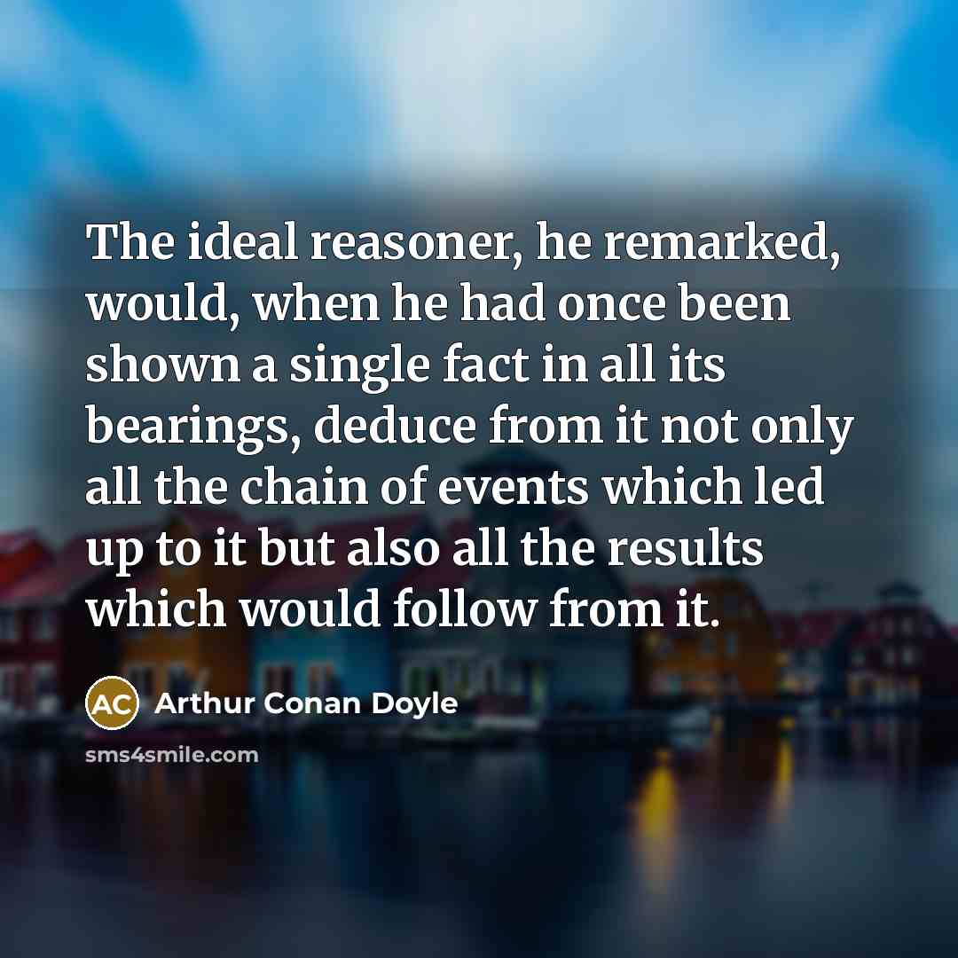 “The ideal reasoner, he remarked, would, when he had once been shown a single fact in all its bearings, deduce from it not only all the chain of events which led up to it but also all the results which would follow from it.” quote by Arthur Conan Doyle