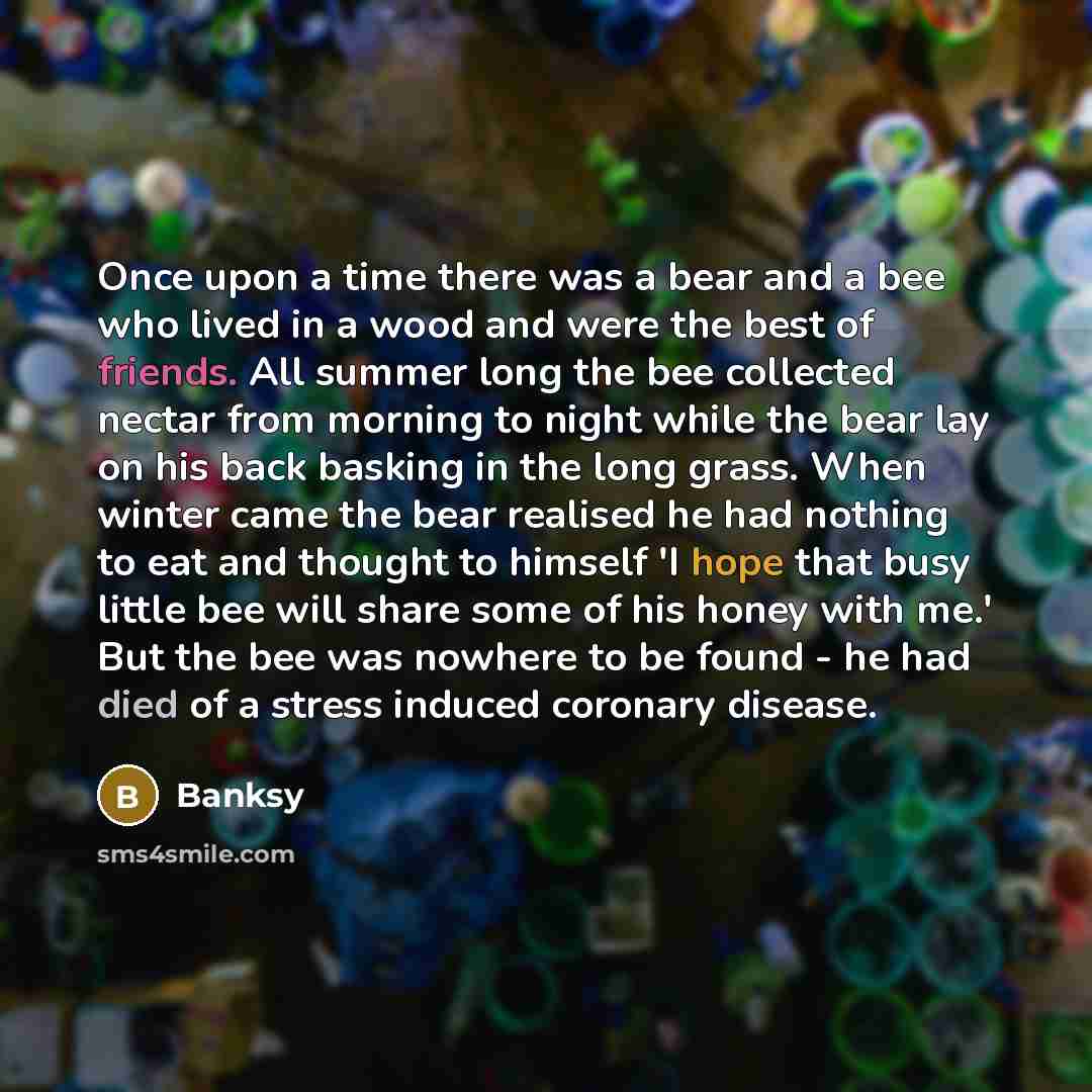 “Once upon a time there was a bear and a bee who lived in a wood and were the best of friends. All summer long the bee collected nectar from morning to night while the bear lay on his back basking in the long grass. When winter came the bear realised he had nothing to eat and thought to himself 'I…” quote by Banksy