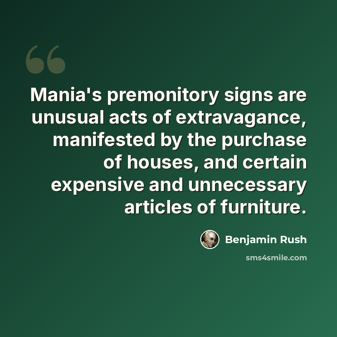 “Mania's premonitory signs are unusual acts of extravagance, manifested by the purchase of houses, and certain expensive and unnecessary articles of furniture.” quote by Benjamin Rush