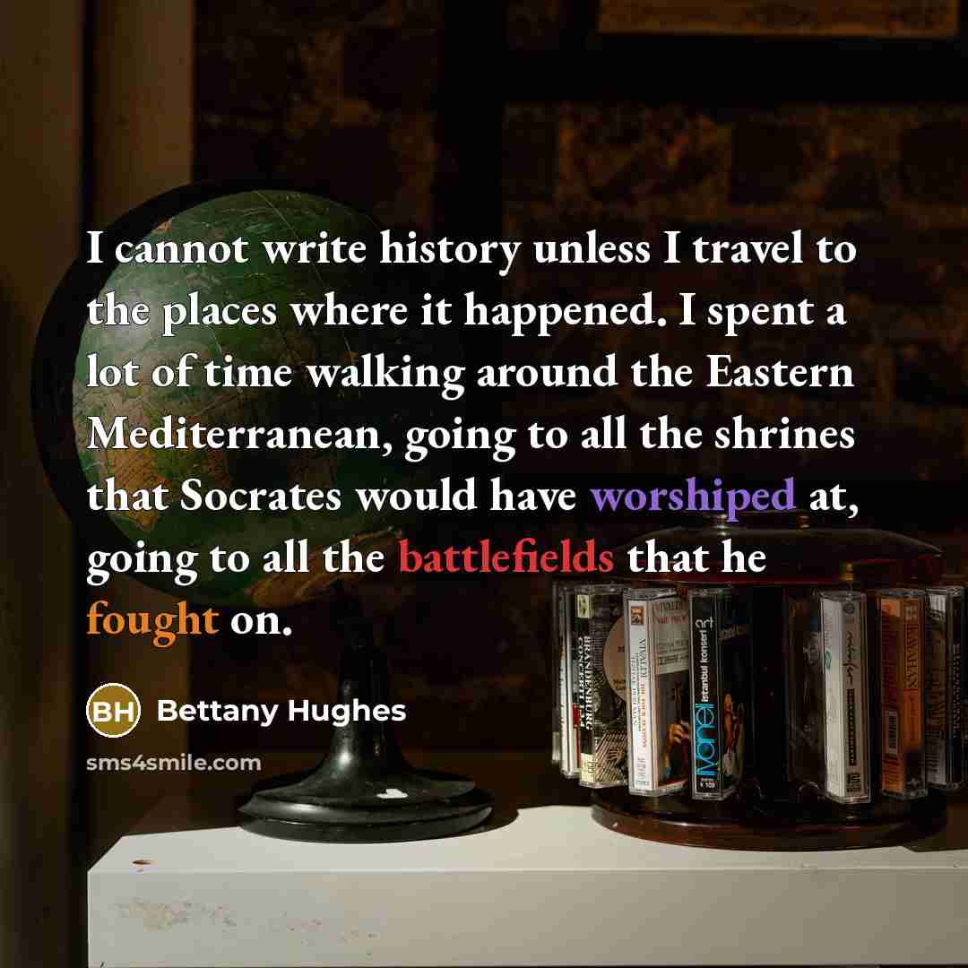 “I cannot write history unless I travel to the places where it happened. I spent a lot of time walking around the Eastern Mediterranean, going to all the shrines that Socrates would have worshiped at, going to all the battlefields that he fought on.” quote by Bettany Hughes
