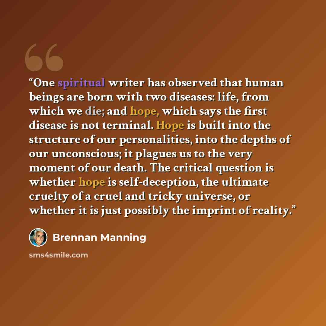“One spiritual writer has observed that human beings are born with two diseases: life, from which we die; and hope, which says the first disease is not terminal. Hope is built into the structure of our personalities, into the depths of our unconscious; it plagues us to the very moment of our death…” quote by Brennan Manning