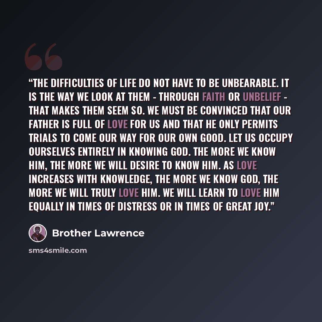 “The difficulties of life do not have to be unbearable. It is the way we look at them - through faith or unbelief - that makes them seem so. We must be convinced that our Father is full of love for us and that He only permits trials to come our way for our own good. Let us occupy ourselves entirely…” quote by Brother Lawrence