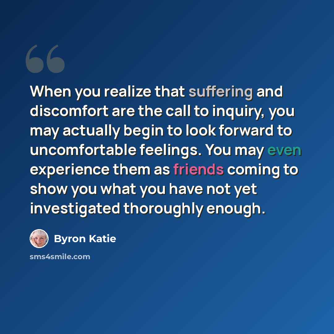 “When you realize that suffering and discomfort are the call to inquiry, you may actually begin to look forward to uncomfortable feelings. You may even experience them as friends coming to show you what you have not yet investigated thoroughly enough.” quote by Byron Katie