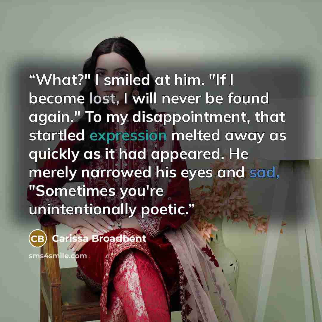 “What?" I smiled at him. "If I become lost, I will never be found again." To my disappointment, that startled expression melted away as quickly as it had appeared. He merely narrowed his eyes and sad, "Sometimes you're unintentionally poetic.” quote by Carissa Broadbent