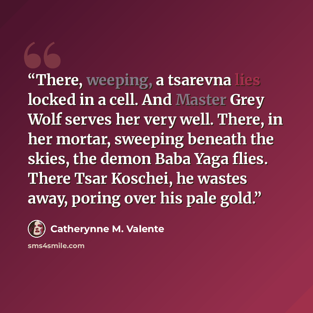 “There, weeping, a tsarevna lies locked in a cell. And Master Grey Wolf serves her very well. There, in her mortar, sweeping beneath the skies, the demon Baba Yaga flies. There Tsar Koschei, he wastes away, poring over his pale gold.” quote by Catherynne M. Valente