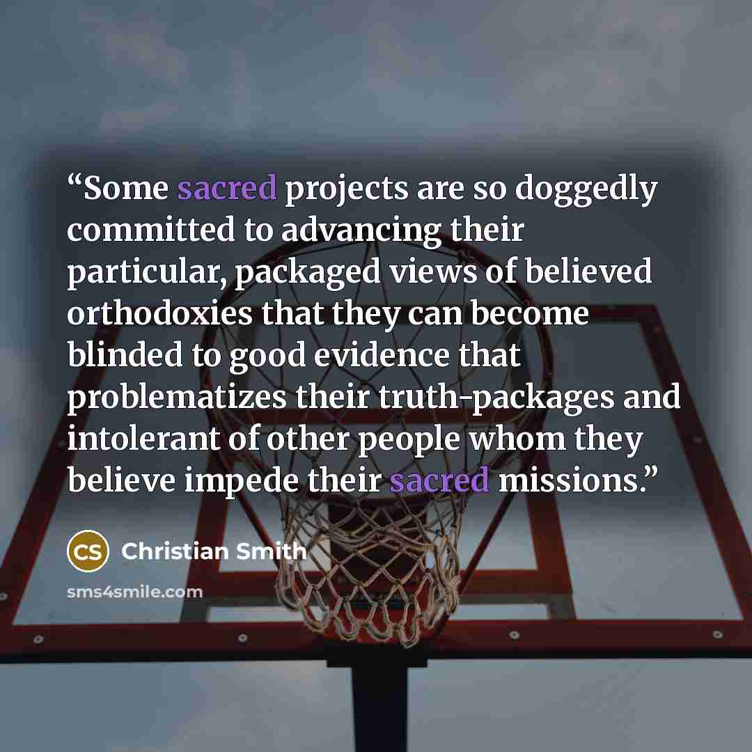 “Some sacred projects are so doggedly committed to advancing their particular, packaged views of believed orthodoxies that they can become blinded to good evidence that problematizes their truth-packages and intolerant of other people whom they believe impede their sacred missions.” quote by Christian Smith