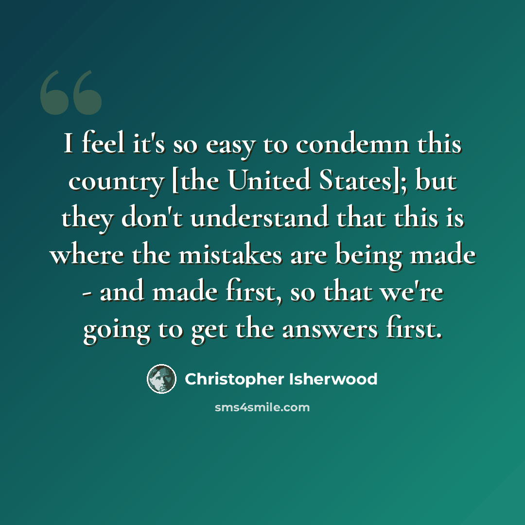 “I feel it's so easy to condemn this country [the United States]; but they don't understand that this is where the mistakes are being made - and made first, so that we're going to get the answers first.” quote by Christopher Isherwood
