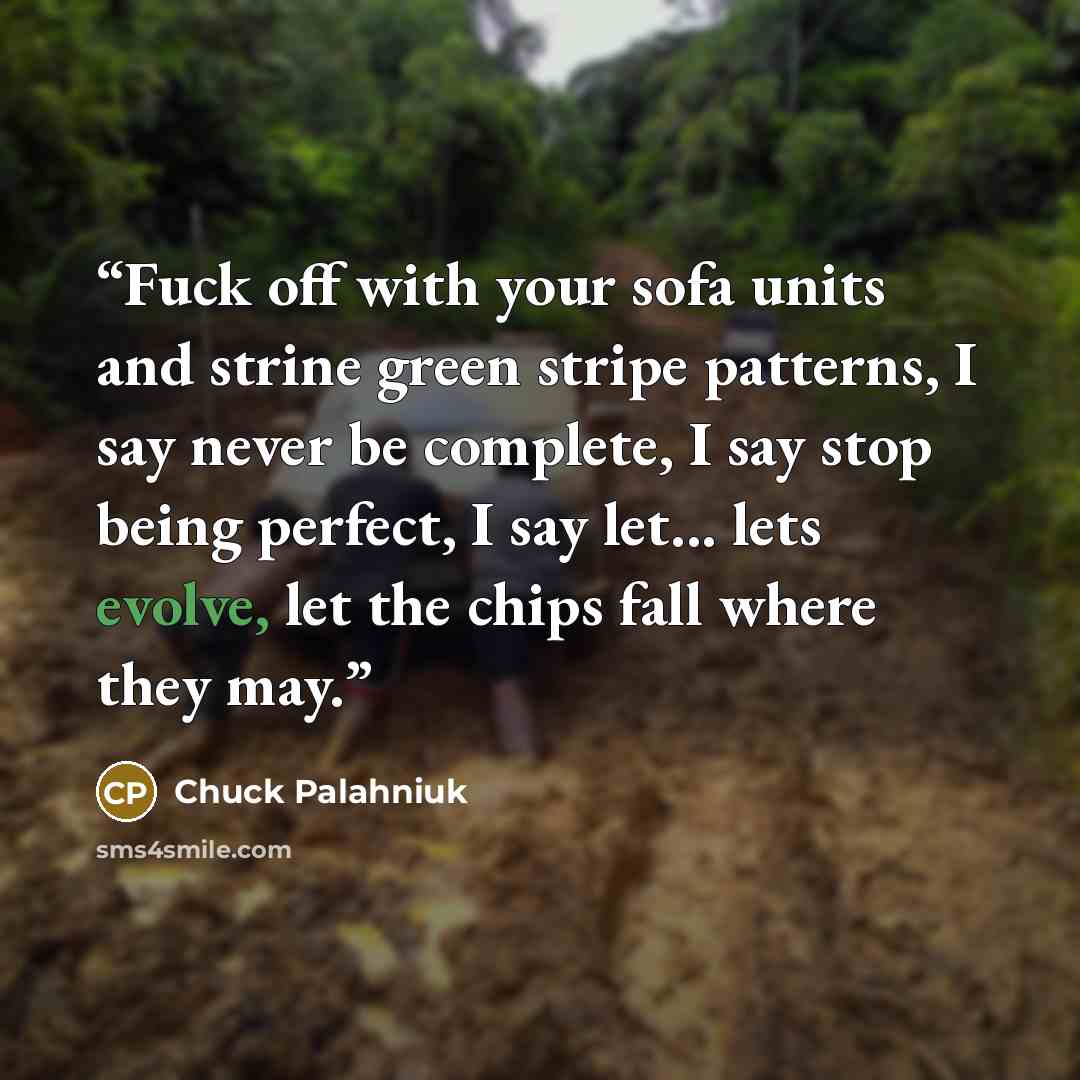 “Fuck off with your sofa units and strine green stripe patterns, I say never be complete, I say stop being perfect, I say let... lets evolve, let the chips fall where they may.” quote by Chuck Palahniuk