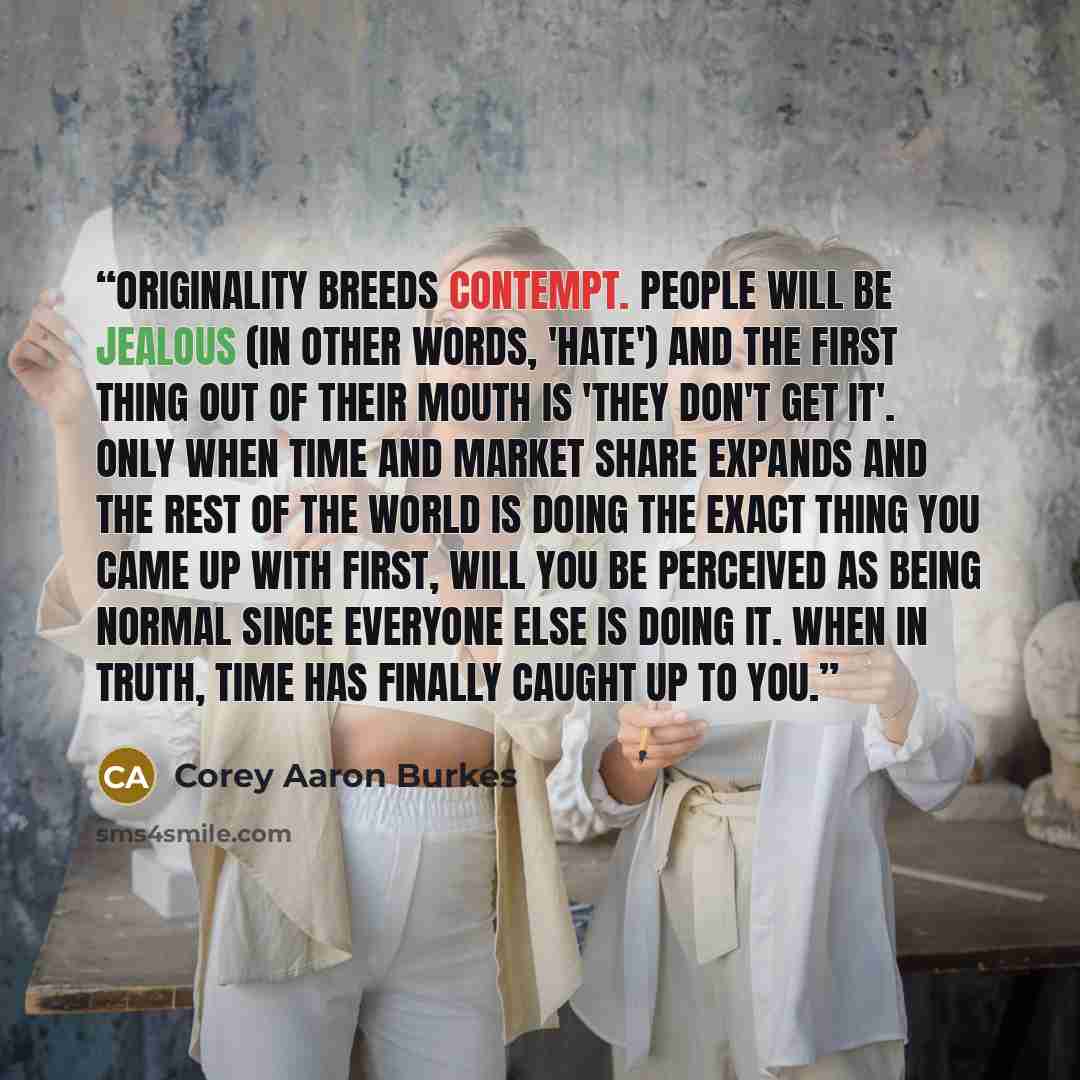 “Originality breeds contempt. People will be jealous (in other words, 'hate') and the first thing out of their mouth is 'they don't get it'. Only when time and market share expands and the rest of the world is doing the exact thing you came up with first, will you be perceived as being normal since…” quote by Corey Aaron Burkes