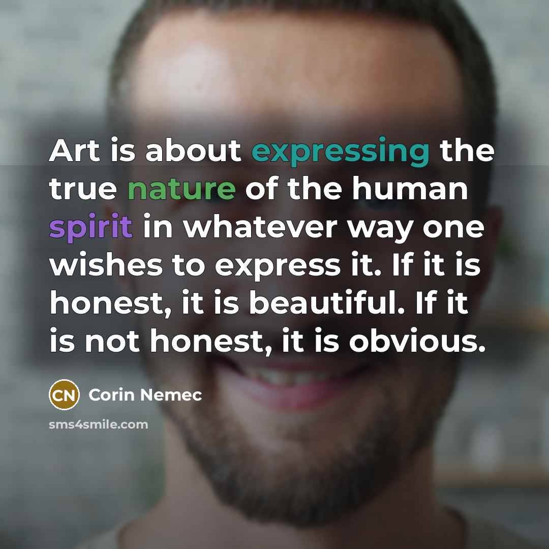 “Art is about expressing the true nature of the human spirit in whatever way one wishes to express it. If it is honest, it is beautiful. If it is not honest, it is obvious.” quote by Corin Nemec